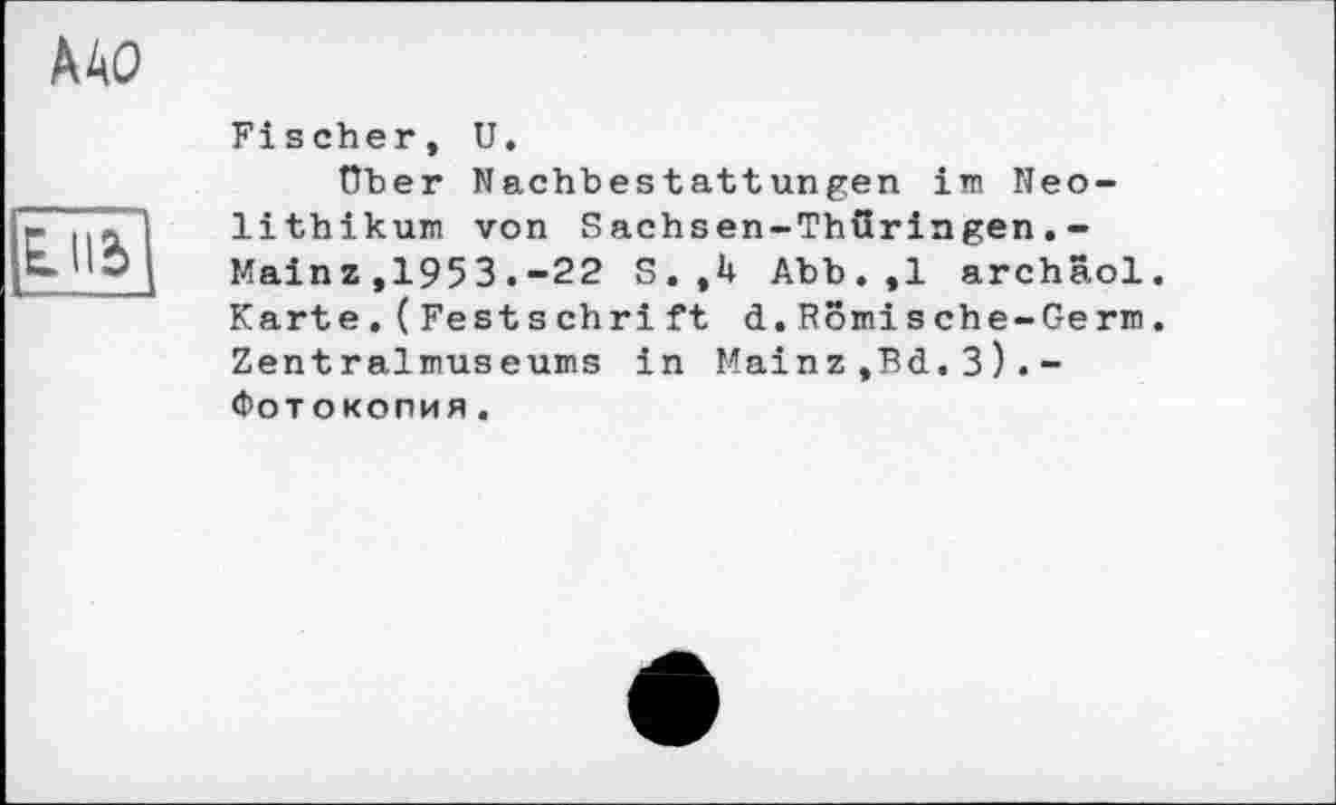 ﻿Lllb
ДАО
Fischer, U.
über Nachbestattungen im Neolithikum von Sachsen-Thüringen.-Mainz ,1953.-22 S.,U Abb.,1 archäol. Karte.(Fest schri ft d.Romische-Germ. Zentralmuseums in Mainz ,Bd.3).-Фотокопия.